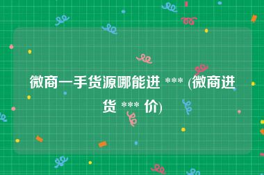 微商一手货源哪能进 *** (微商进货 *** 价)