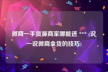 微商一手货源商家哪能进 *** (说一说微商拿货的技巧)