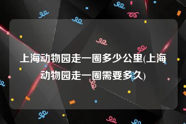 上海动物园走一圈多少公里(上海动物园走一圈需要多久)