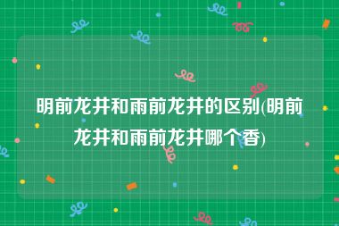 明前龙井和雨前龙井的区别(明前龙井和雨前龙井哪个香)