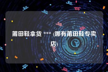 莆田鞋拿货 *** (哪有莆田鞋专卖店)