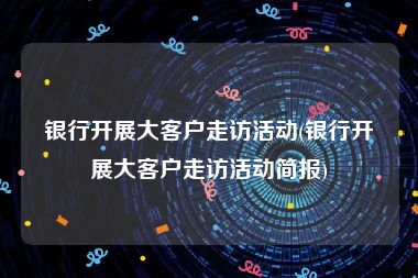 银行开展大客户走访活动(银行开展大客户走访活动简报)