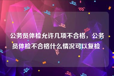 公务员体检允许几项不合格，公务员体检不合格什么情况可以复检 