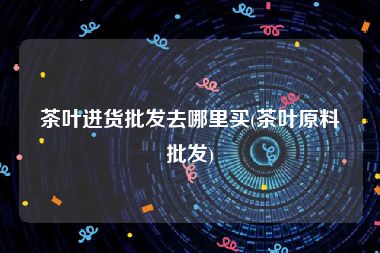 茶叶进货批发去哪里买(茶叶原料批发)